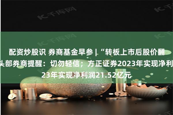 配资炒股识 券商基金早参 | “转板上市后股价翻X倍”？多家头部券商提醒：切勿轻信；方正证券2023年实现净利润21.52亿元