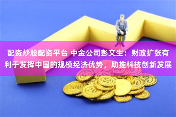 配资炒股配资平台 中金公司彭文生：财政扩张有利于发挥中国的规模经济优势，助推科技创新发展