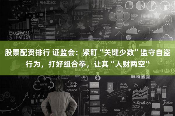 股票配资排行 证监会：紧盯“关键少数”监守自盗行为，打好组合拳，让其“人财两空”