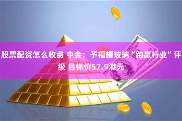 股票配资怎么收费 中金：予福耀玻璃“跑赢行业”评级 目标价57.9港元