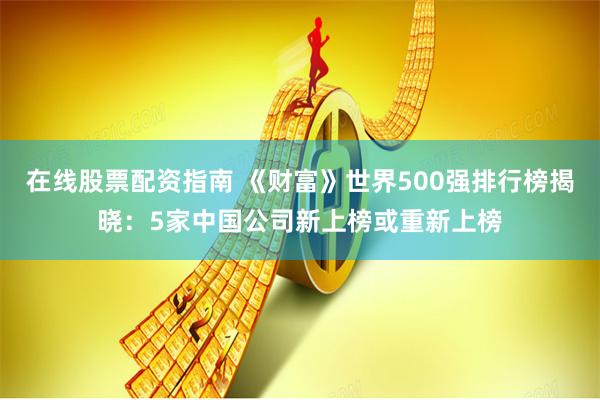 在线股票配资指南 《财富》世界500强排行榜揭晓：5家中国公司新上榜或重新上榜