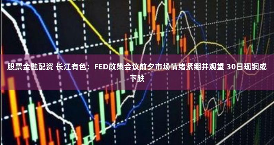 股票金融配资 长江有色：FED政策会议前夕市场情绪紧绷并观望 30日现铜或下跌