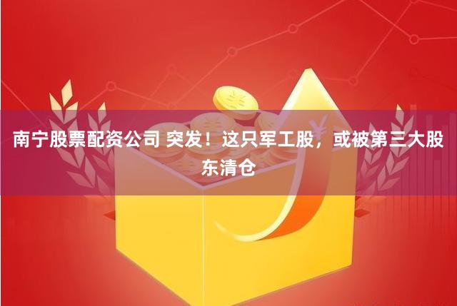 南宁股票配资公司 突发！这只军工股，或被第三大股东清仓