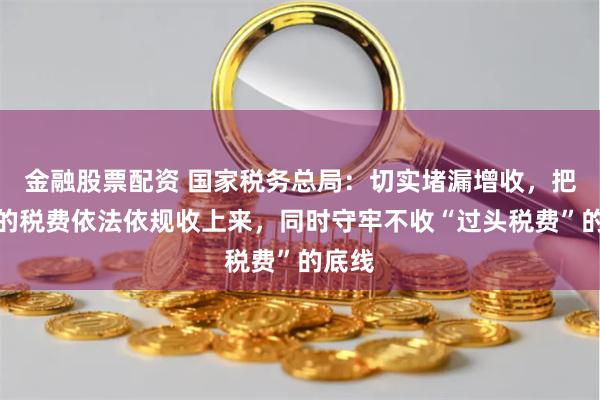 金融股票配资 国家税务总局：切实堵漏增收，把该收的税费依法依规收上来，同时守牢不收“过头税费”的底线