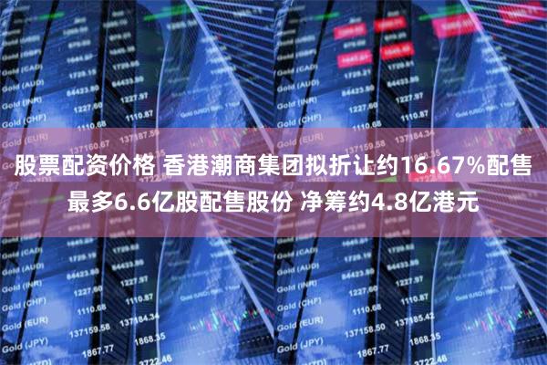 股票配资价格 香港潮商集团拟折让约16.67%配售最多6.6亿股配售股份 净筹约4.8亿港元