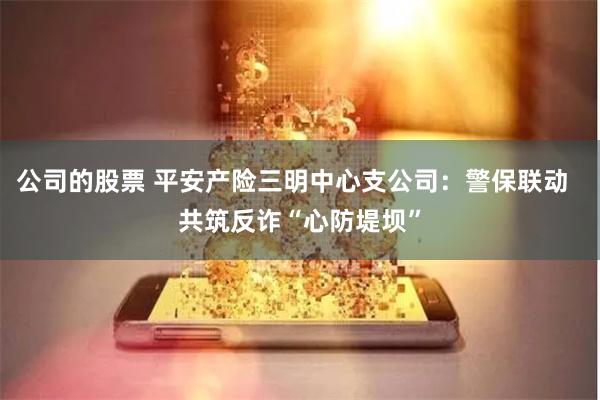 公司的股票 平安产险三明中心支公司：警保联动  共筑反诈“心防堤坝”