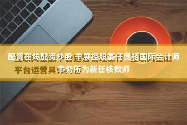 配资在线配资炒股 丰展控股委任奥栢国际会计师事务所为新任核数师