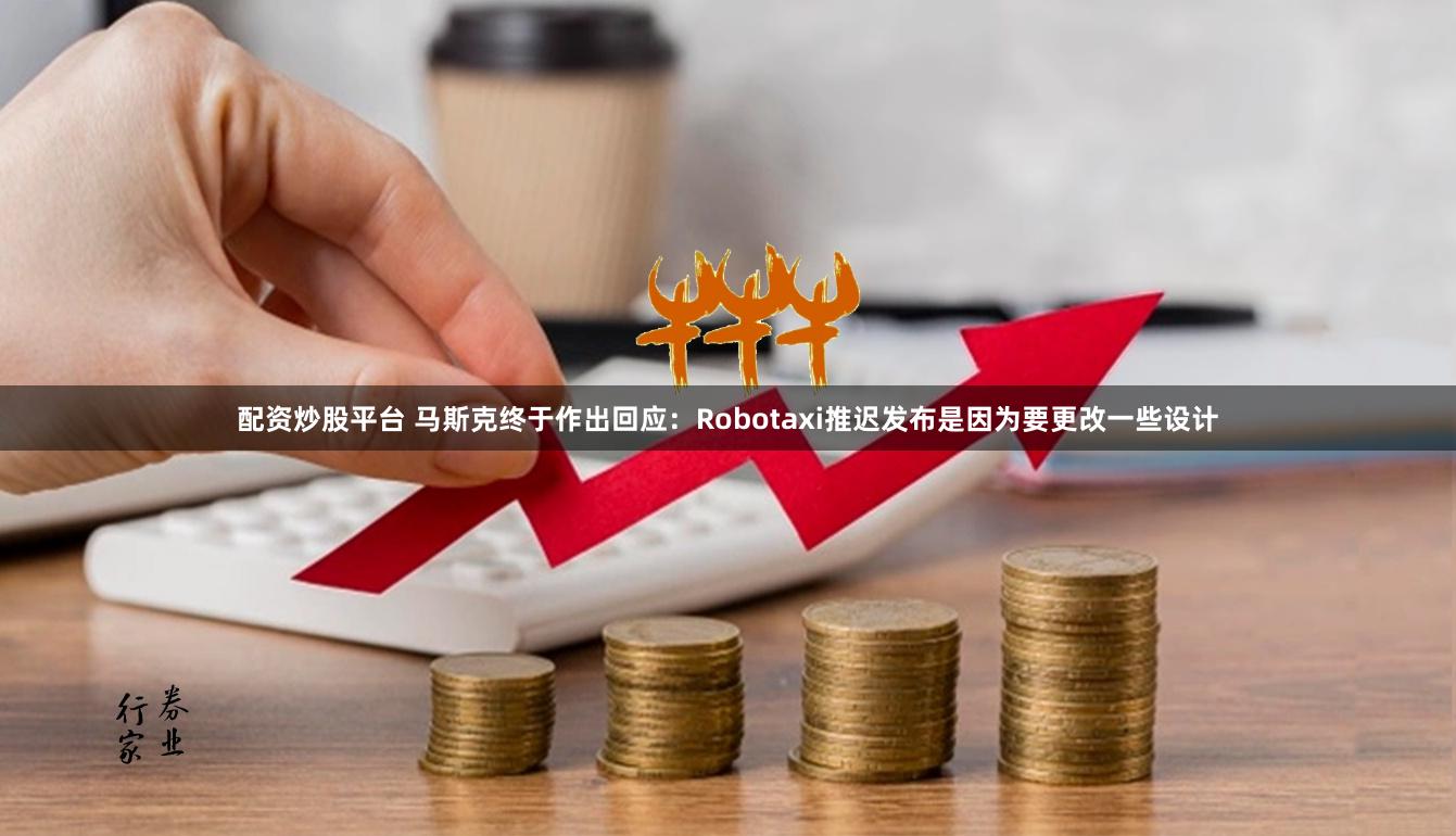 配资炒股平台 马斯克终于作出回应：Robotaxi推迟发布是因为要更改一些设计