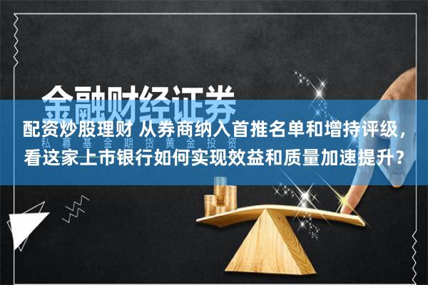 配资炒股理财 从券商纳入首推名单和增持评级，看这家上市银行如何实现效益和质量加速提升？