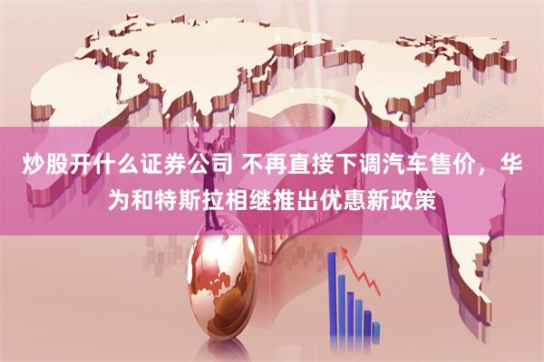 炒股开什么证券公司 不再直接下调汽车售价，华为和特斯拉相继推出优惠新政策