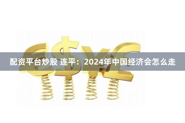 配资平台炒股 连平：2024年中国经济会怎么走