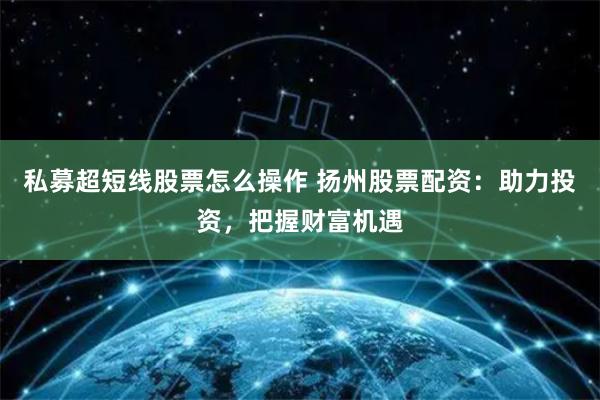 私募超短线股票怎么操作 扬州股票配资：助力投资，把握财富机遇