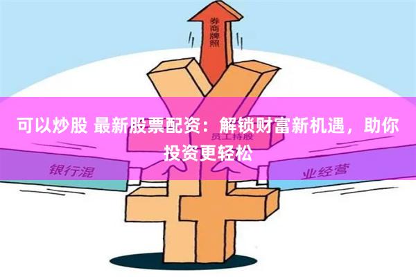 可以炒股 最新股票配资：解锁财富新机遇，助你投资更轻松