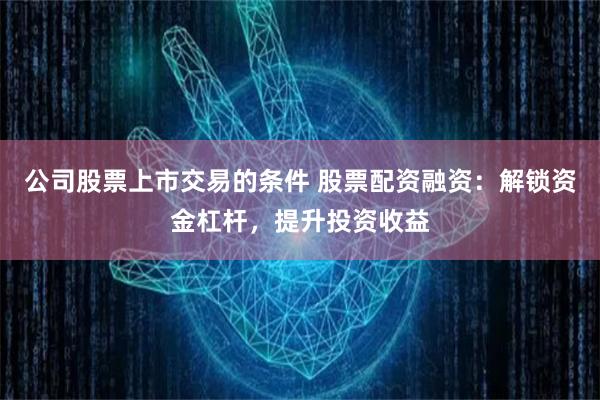 公司股票上市交易的条件 股票配资融资：解锁资金杠杆，提升投资收益