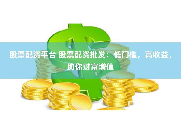 股票配资平台 股票配资批发：低门槛，高收益，助你财富增值