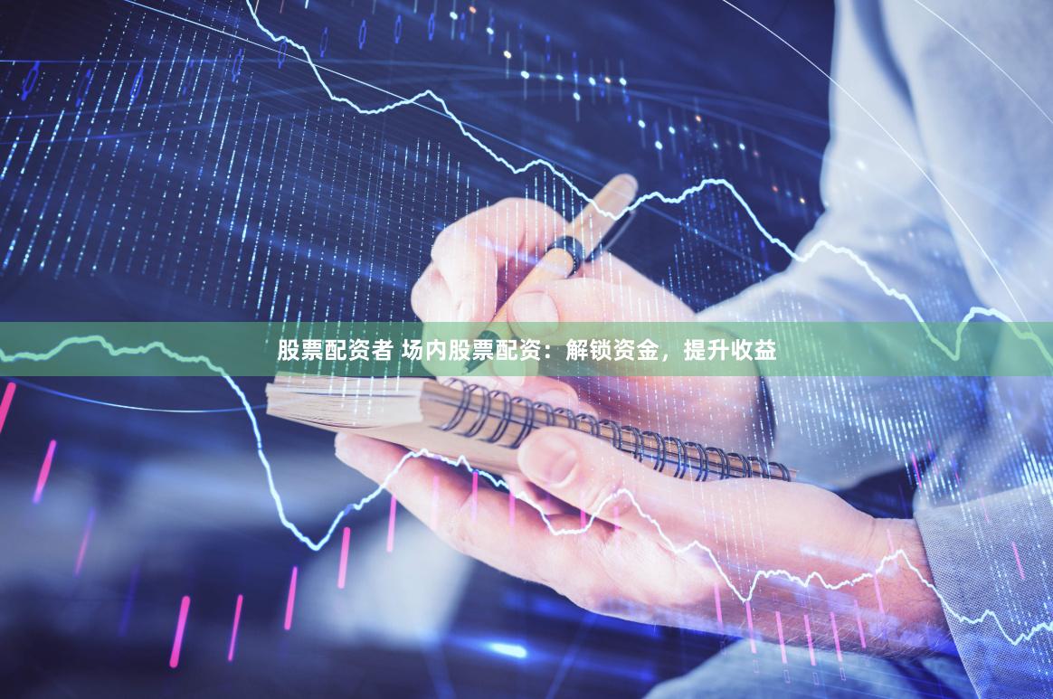 股票配资者 场内股票配资：解锁资金，提升收益