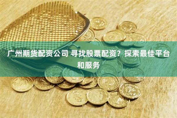 广州期货配资公司 寻找股票配资？探索最佳平台和服务