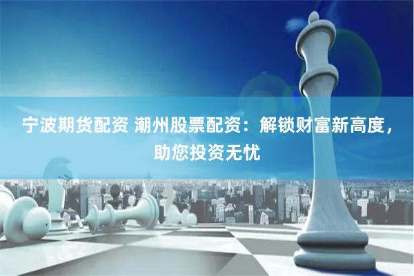 宁波期货配资 潮州股票配资：解锁财富新高度，助您投资无忧