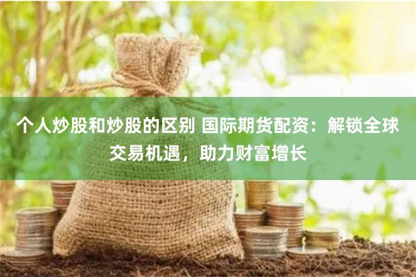 个人炒股和炒股的区别 国际期货配资：解锁全球交易机遇，助力财富增长