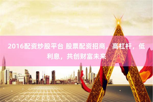 2016配资炒股平台 股票配资招商，高杠杆，低利息，共创财富未来