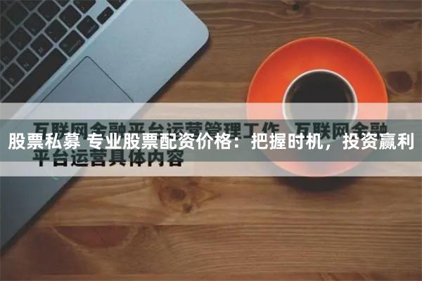 股票私募 专业股票配资价格：把握时机，投资赢利