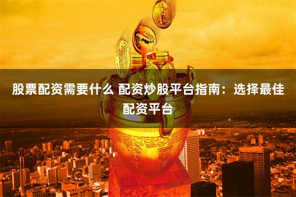股票配资需要什么 配资炒股平台指南：选择最佳配资平台