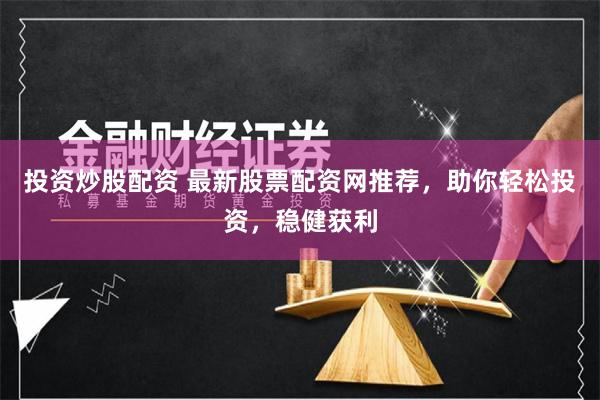 投资炒股配资 最新股票配资网推荐，助你轻松投资，稳健获利