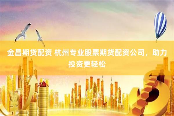 金昌期货配资 杭州专业股票期货配资公司，助力投资更轻松